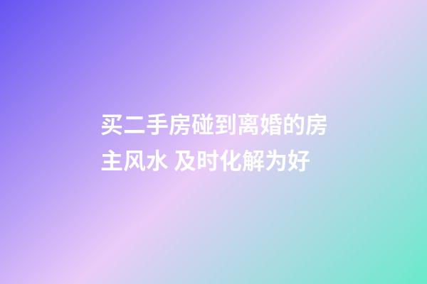 买二手房碰到离婚的房主风水 及时化解为好